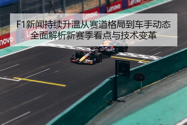 F1新闻持续升温从赛道格局到车手动态全面解析新赛季看点与技术变革