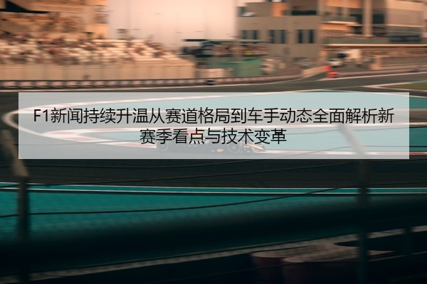 F1新闻持续升温从赛道格局到车手动态全面解析新赛季看点与技术变革