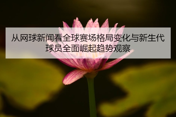 从网球新闻看全球赛场格局变化与新生代球员全面崛起趋势观察