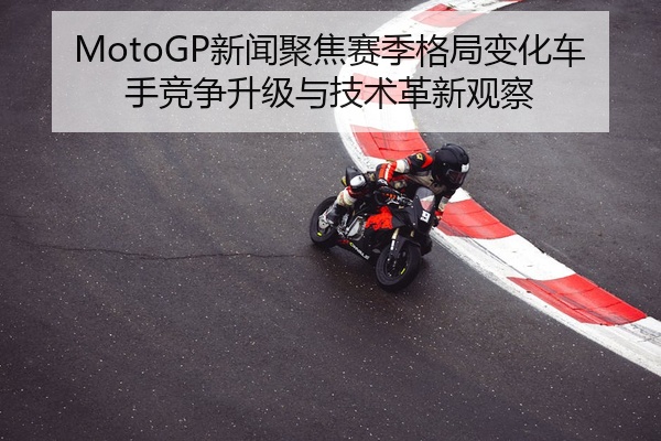 MotoGP新闻聚焦赛季格局变化车手竞争升级与技术革新观察