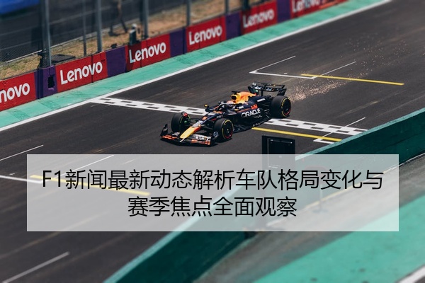 F1新闻最新动态解析车队格局变化与赛季焦点全面观察