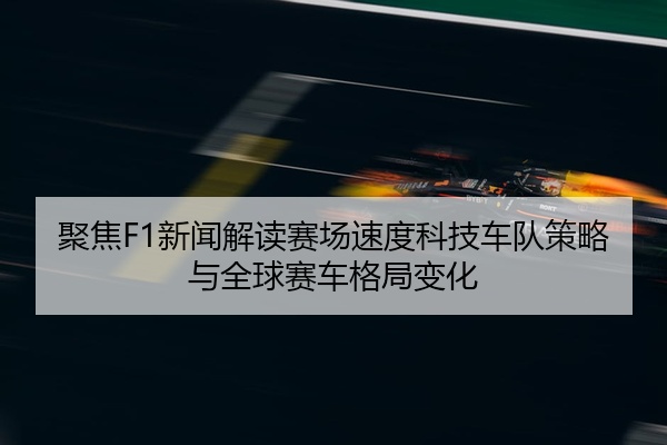聚焦F1新闻解读赛场速度科技车队策略与全球赛车格局变化