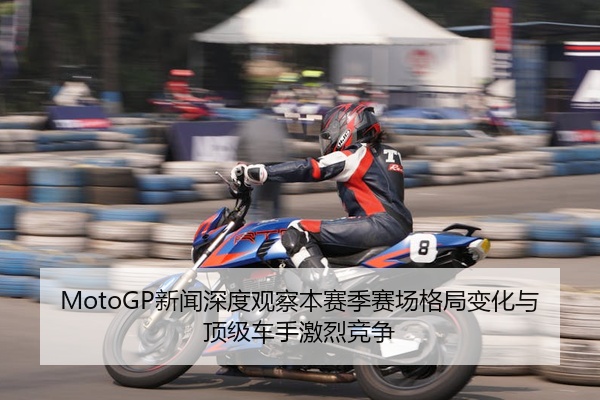 MotoGP新闻深度观察本赛季赛场格局变化与顶级车手激烈竞争