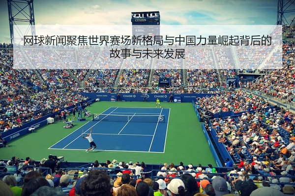 网球新闻聚焦世界赛场新格局与中国力量崛起背后的故事与未来发展