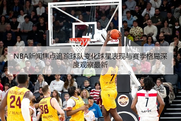 NBA新闻焦点追踪球队变化球星表现与赛季格局深度观察最新