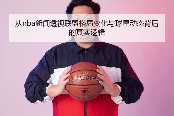 从nba新闻透视联盟格局变化与球星动态背后的真实逻辑