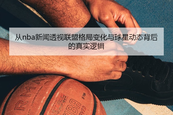 从nba新闻透视联盟格局变化与球星动态背后的真实逻辑