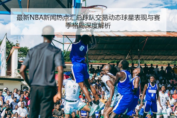 最新NBA新闻热点汇总球队交易动态球星表现与赛季格局深度解析