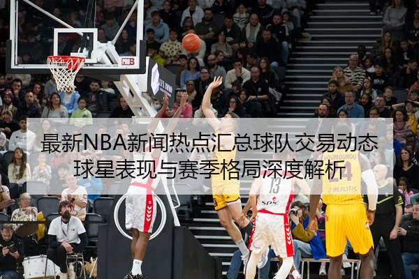 最新NBA新闻热点汇总球队交易动态球星表现与赛季格局深度解析