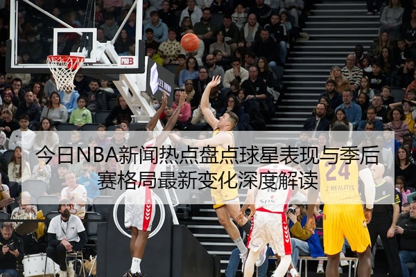 今日NBA新闻热点盘点球星表现与季后赛格局最新变化深度解读