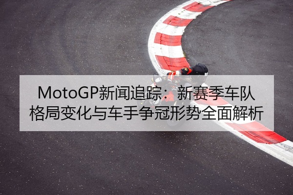 MotoGP新闻追踪：新赛季车队格局变化与车手争冠形势全面解析