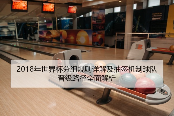 2018年世界杯分组规则详解及抽签机制球队晋级路径全面解析
