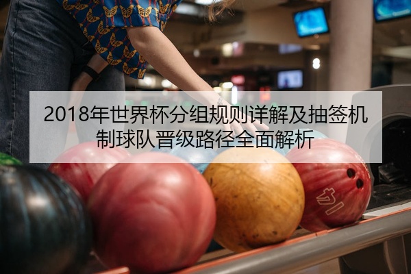 2018年世界杯分组规则详解及抽签机制球队晋级路径全面解析
