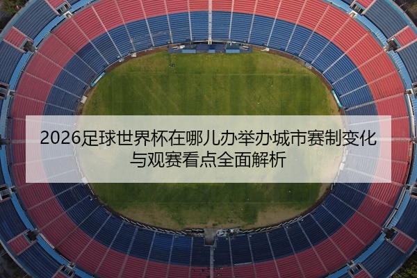 2026足球世界杯在哪儿办举办城市赛制变化与观赛看点全面解析