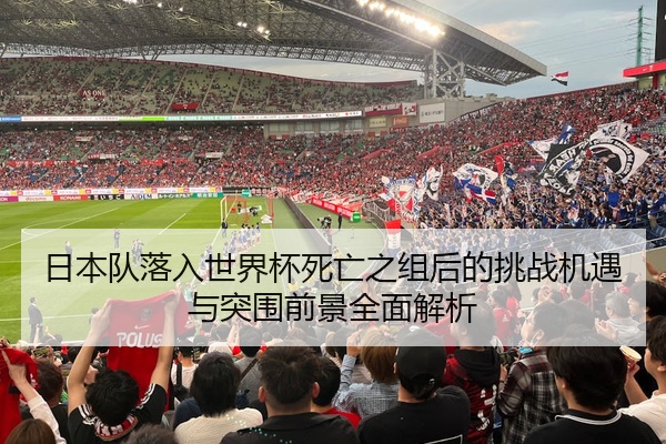 日本队落入世界杯死亡之组后的挑战机遇与突围前景全面解析