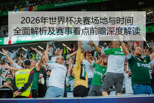 2026年世界杯决赛场地与时间全面解析及赛事看点前瞻深度解读