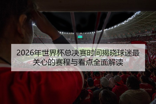 2026年世界杯总决赛时间揭晓球迷最关心的赛程与看点全面解读