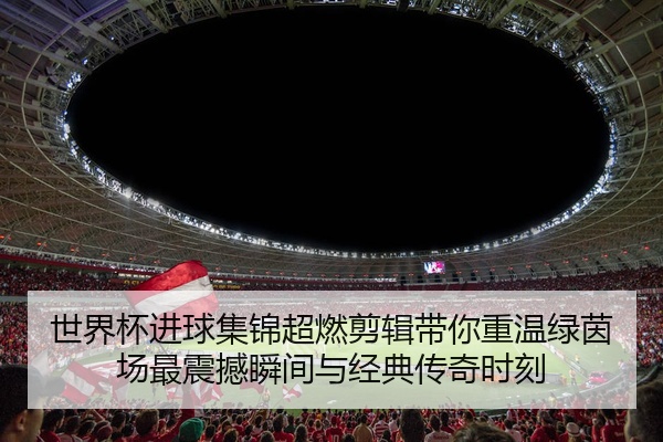 世界杯进球集锦超燃剪辑带你重温绿茵场最震撼瞬间与经典传奇时刻