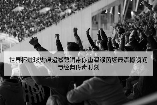 世界杯进球集锦超燃剪辑带你重温绿茵场最震撼瞬间与经典传奇时刻