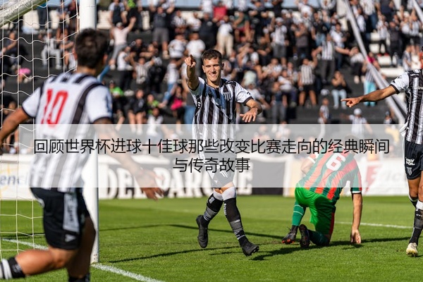 回顾世界杯进球十佳球那些改变比赛走向的经典瞬间与传奇故事