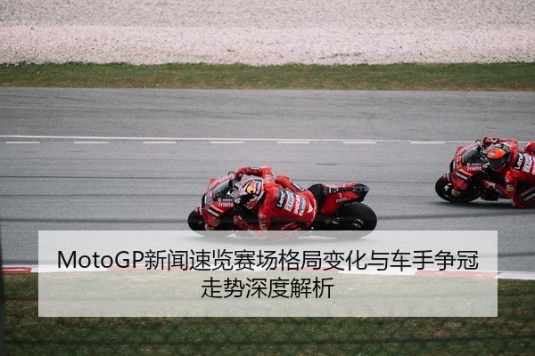 MotoGP新闻速览赛场格局变化与车手争冠走势深度解析