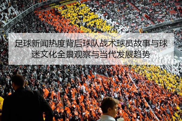 足球新闻热度背后球队战术球员故事与球迷文化全景观察与当代发展趋势