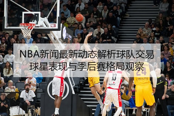 NBA新闻最新动态解析球队交易球星表现与季后赛格局观察