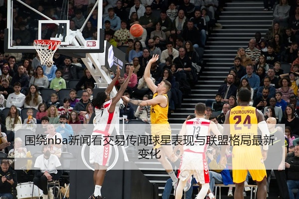 围绕nba新闻看交易传闻球星表现与联盟格局最新变化
