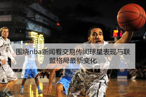 围绕nba新闻看交易传闻球星表现与联盟格局最新变化