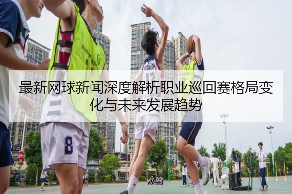 最新网球新闻深度解析职业巡回赛格局变化与未来发展趋势