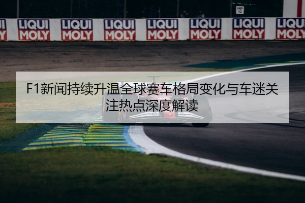 F1新闻持续升温全球赛车格局变化与车迷关注热点深度解读