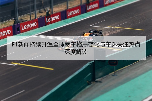 F1新闻持续升温全球赛车格局变化与车迷关注热点深度解读