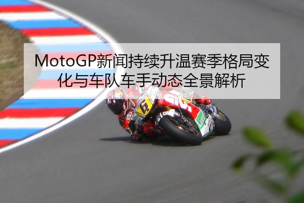 MotoGP新闻持续升温赛季格局变化与车队车手动态全景解析