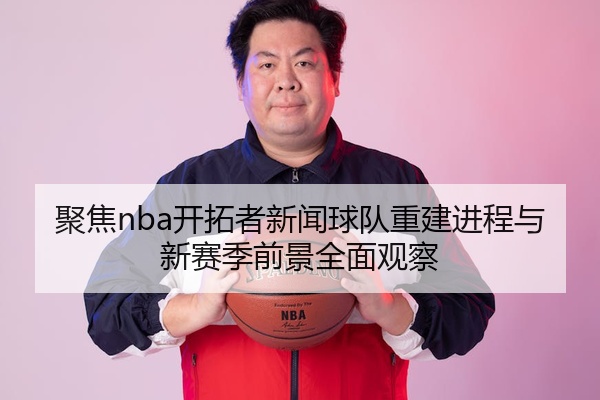 聚焦nba开拓者新闻球队重建进程与新赛季前景全面观察