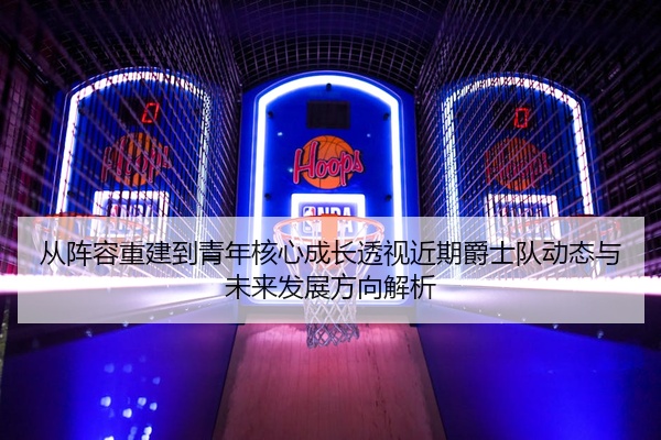 从阵容重建到青年核心成长透视近期爵士队动态与未来发展方向解析