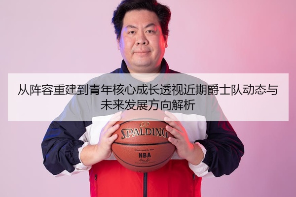 从阵容重建到青年核心成长透视近期爵士队动态与未来发展方向解析