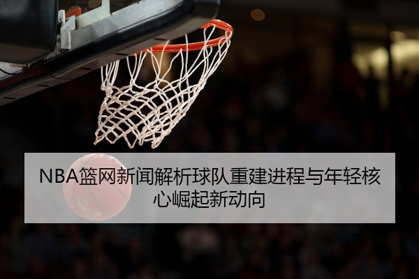 NBA篮网新闻解析球队重建进程与年轻核心崛起新动向
