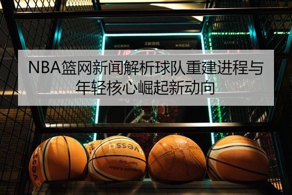 NBA篮网新闻解析球队重建进程与年轻核心崛起新动向