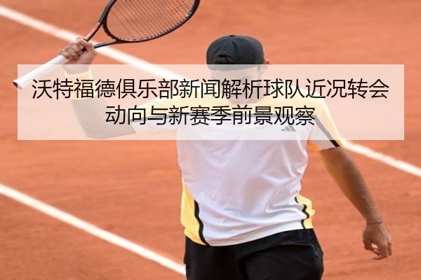 沃特福德俱乐部新闻解析球队近况转会动向与新赛季前景观察