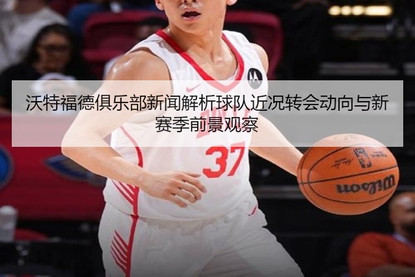 沃特福德俱乐部新闻解析球队近况转会动向与新赛季前景观察