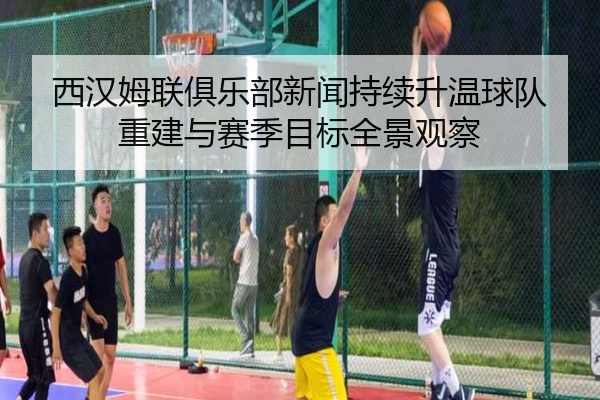 西汉姆联俱乐部新闻持续升温球队重建与赛季目标全景观察