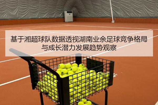 基于湘超球队数据透视湖南业余足球竞争格局与成长潜力发展趋势观察