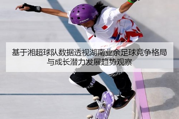 基于湘超球队数据透视湖南业余足球竞争格局与成长潜力发展趋势观察