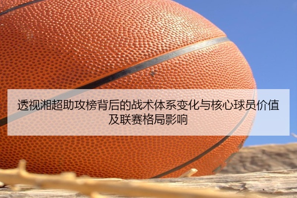 透视湘超助攻榜背后的战术体系变化与核心球员价值及联赛格局影响