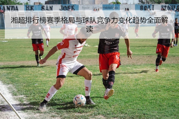 湘超排行榜赛季格局与球队竞争力变化趋势全面解读
