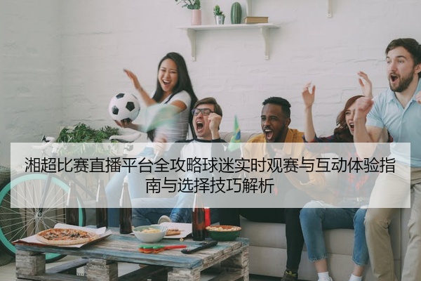 湘超比赛直播平台全攻略球迷实时观赛与互动体验指南与选择技巧解析