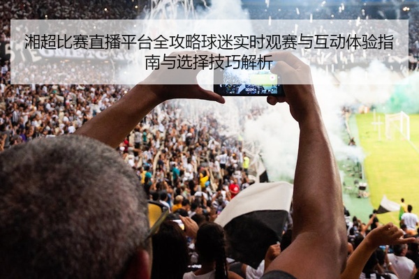 湘超比赛直播平台全攻略球迷实时观赛与互动体验指南与选择技巧解析