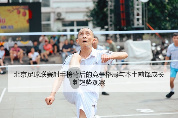 北京足球联赛射手榜背后的竞争格局与本土前锋成长新趋势观察