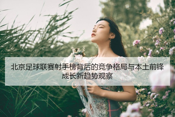 北京足球联赛射手榜背后的竞争格局与本土前锋成长新趋势观察