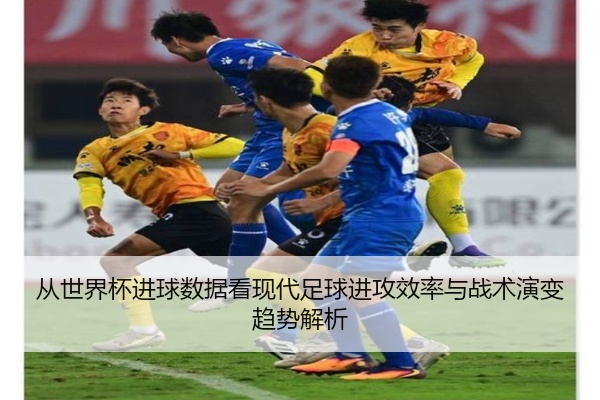 从世界杯进球数据看现代足球进攻效率与战术演变趋势解析